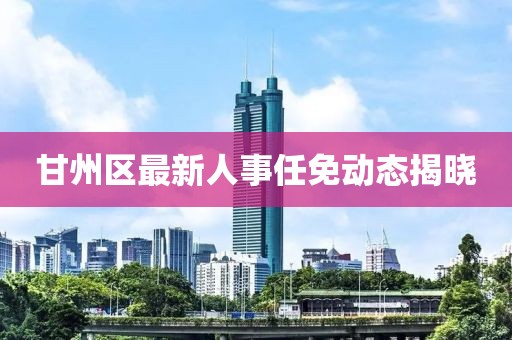 甘州區(qū)最新人事任免動(dòng)態(tài)揭曉