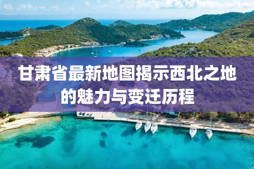 甘肅省最新地圖揭示西北之地的魅力與變遷歷程