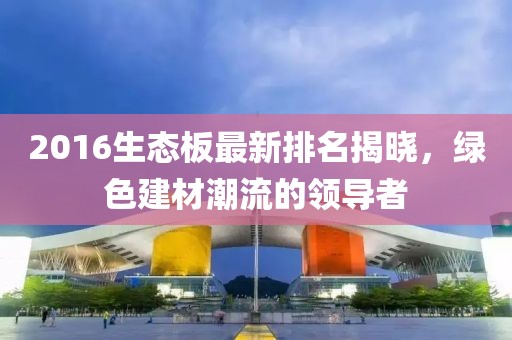 2016生態(tài)板最新排名揭曉，綠色建材潮流的領(lǐng)導(dǎo)者
