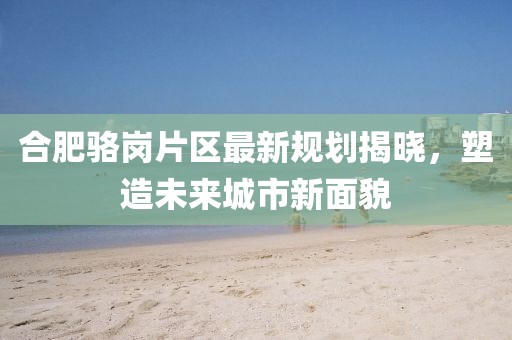 合肥駱崗片區(qū)最新規(guī)劃揭曉，塑造未來城市新面貌