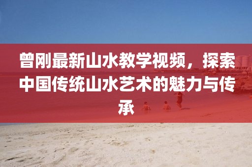 曾剛最新山水教學(xué)視頻，探索中國傳統(tǒng)山水藝術(shù)的魅力與傳承