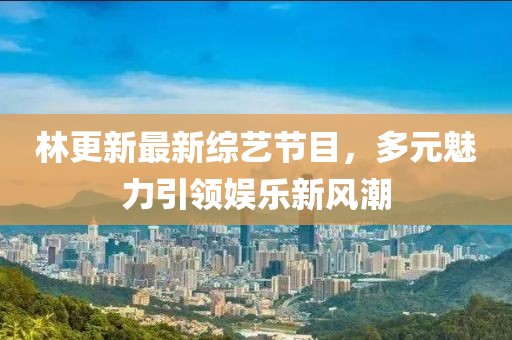 林更新最新綜藝節(jié)目，多元魅力引領娛樂新風潮
