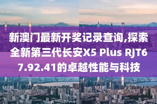 新澳門最新開獎記錄查詢,探索全新第三代長安X5 Plus RJT67.92.41的卓越性能與科技