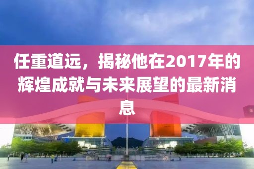 任重道遠(yuǎn)，揭秘他在2017年的輝煌成就與未來展望的最新消息