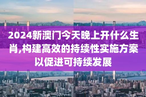 2024新澳門今天晚上開什么生肖,構建高效的持續(xù)性實施方案以促進可持續(xù)發(fā)展