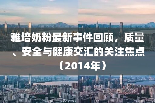 雅培奶粉最新事件回顧，質(zhì)量、安全與健康交匯的關(guān)注焦點（2014年）