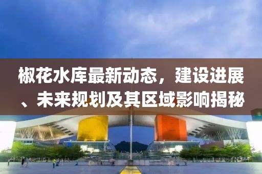 椒花水庫(kù)最新動(dòng)態(tài)，建設(shè)進(jìn)展、未來(lái)規(guī)劃及其區(qū)域影響揭秘