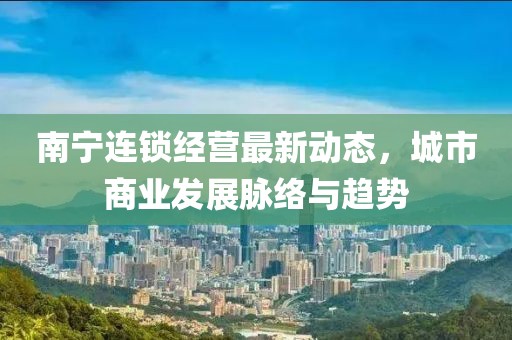 南寧連鎖經(jīng)營(yíng)最新動(dòng)態(tài)，城市商業(yè)發(fā)展脈絡(luò)與趨勢(shì)