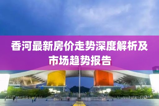 香河最新房?jī)r(jià)走勢(shì)深度解析及市場(chǎng)趨勢(shì)報(bào)告