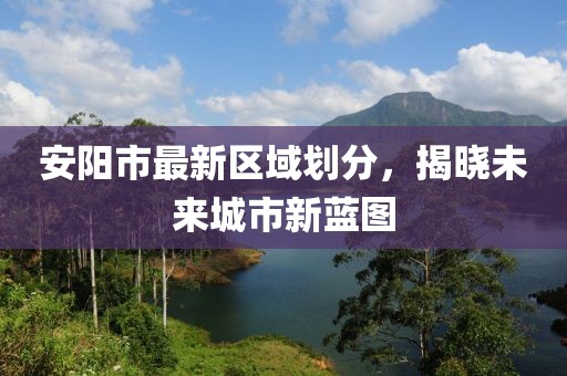 安陽市最新區(qū)域劃分，揭曉未來城市新藍(lán)圖
