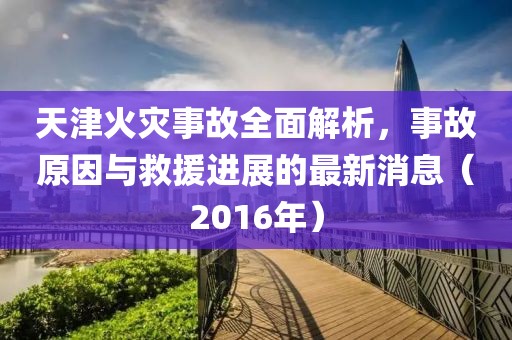 天津火災(zāi)事故全面解析，事故原因與救援進(jìn)展的最新消息（2016年）