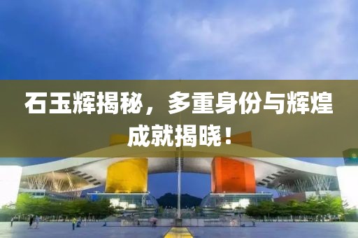 石玉輝揭秘，多重身份與輝煌成就揭曉！