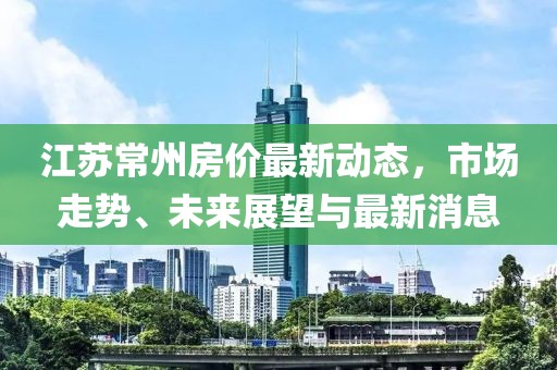 江蘇常州房價最新動態(tài)，市場走勢、未來展望與最新消息