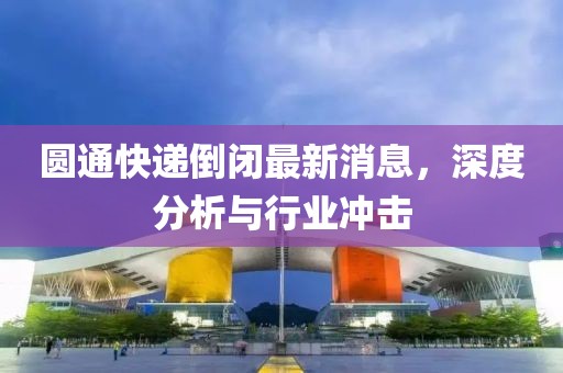 圓通快遞倒閉最新消息，深度分析與行業(yè)沖擊