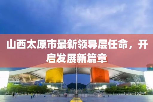 山西太原市最新領(lǐng)導層任命，開啟發(fā)展新篇章