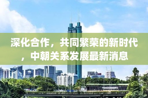 深化合作，共同繁榮的新時代，中朝關(guān)系發(fā)展最新消息