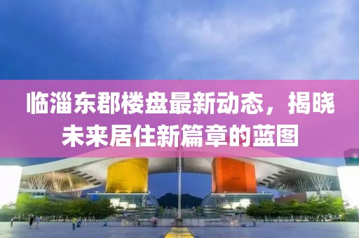 臨淄東郡樓盤最新動態(tài)，揭曉未來居住新篇章的藍圖