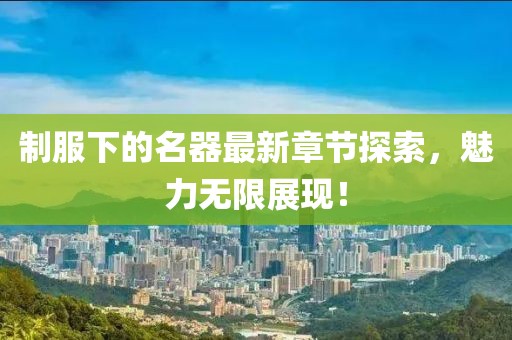 制服下的名器最新章節(jié)探索，魅力無限展現(xiàn)！