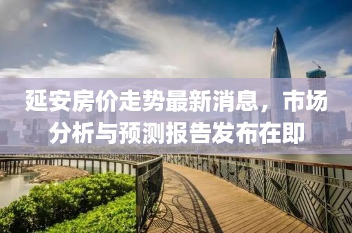 延安房價走勢最新消息，市場分析與預(yù)測報告發(fā)布在即
