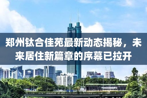 鄭州鈦合佳苑最新動態(tài)揭秘，未來居住新篇章的序幕已拉開