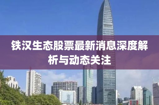 鐵漢生態(tài)股票最新消息深度解析與動態(tài)關(guān)注