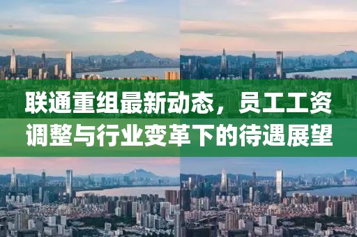 聯(lián)通重組最新動(dòng)態(tài)，員工工資調(diào)整與行業(yè)變革下的待遇展望