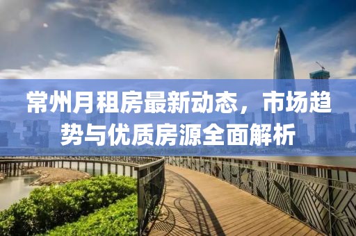 常州月租房最新動(dòng)態(tài)，市場(chǎng)趨勢(shì)與優(yōu)質(zhì)房源全面解析