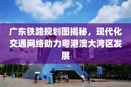廣東鐵路規(guī)劃圖揭秘，現(xiàn)代化交通網(wǎng)絡助力粵港澳大灣區(qū)發(fā)展