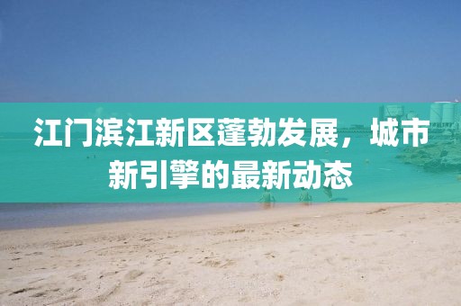 江門濱江新區(qū)蓬勃發(fā)展，城市新引擎的最新動態(tài)