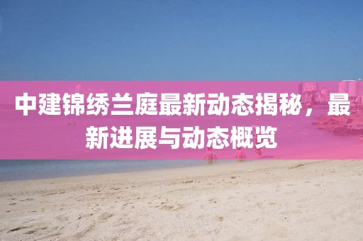 中建錦繡蘭庭最新動態(tài)揭秘，最新進(jìn)展與動態(tài)概覽
