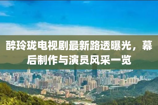 醉玲瓏電視劇最新路透曝光，幕后制作與演員風采一覽