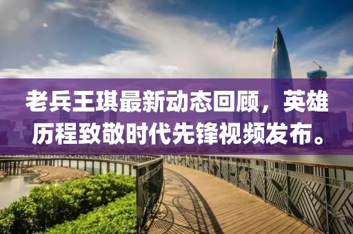 老兵王琪最新動(dòng)態(tài)回顧，英雄歷程致敬時(shí)代先鋒視頻發(fā)布。