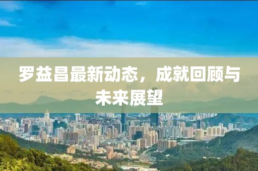 羅益昌最新動態(tài)，成就回顧與未來展望