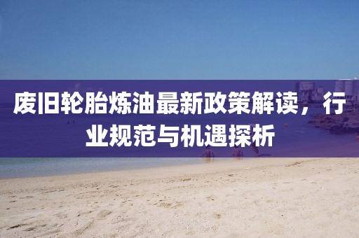 廢舊輪胎煉油最新政策解讀，行業(yè)規(guī)范與機(jī)遇探析