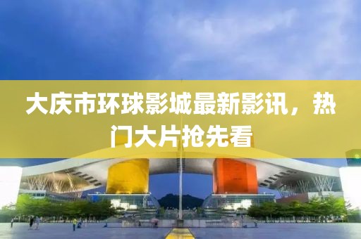 大慶市環(huán)球影城最新影訊，熱門(mén)大片搶先看