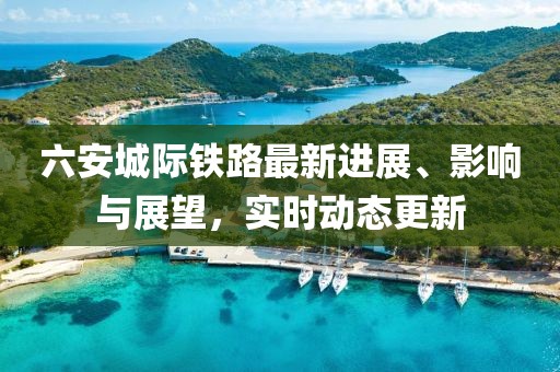 六安城際鐵路最新進(jìn)展、影響與展望，實(shí)時(shí)動(dòng)態(tài)更新