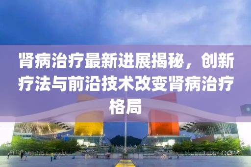 腎病治療最新進(jìn)展揭秘，創(chuàng)新療法與前沿技術(shù)改變腎病治療格局