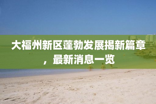 大福州新區(qū)蓬勃發(fā)展揭新篇章，最新消息一覽