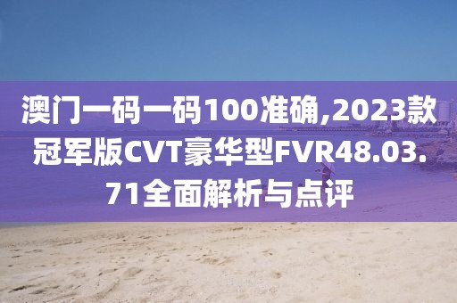 澳門一碼一碼100準(zhǔn)確,2023款冠軍版CVT豪華型FVR48.03.71全面解析與點(diǎn)評(píng)