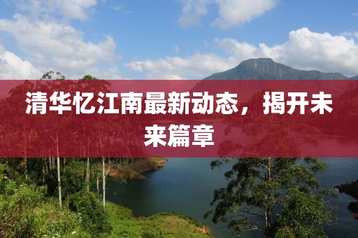 清華憶江南最新動(dòng)態(tài)，揭開未來(lái)篇章