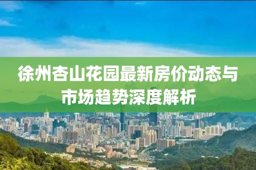 徐州杏山花園最新房價動態(tài)與市場趨勢深度解析