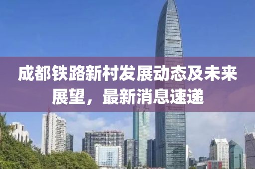 成都鐵路新村發(fā)展動(dòng)態(tài)及未來(lái)展望，最新消息速遞