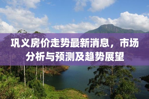 鞏義房價走勢最新消息，市場分析與預測及趨勢展望