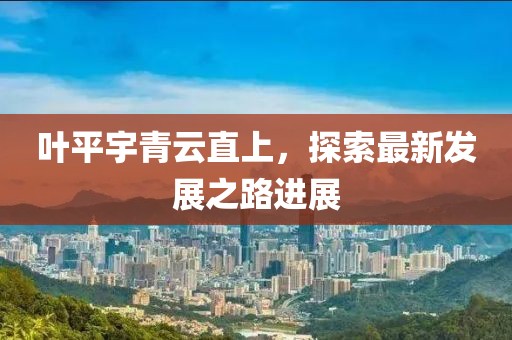 葉平宇青云直上，探索最新發(fā)展之路進(jìn)展