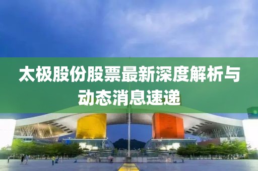 太極股份股票最新深度解析與動(dòng)態(tài)消息速遞