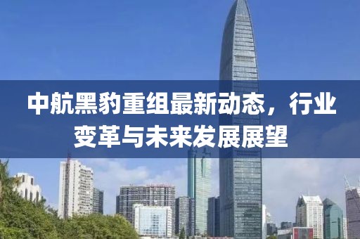 中航黑豹重組最新動態(tài)，行業(yè)變革與未來發(fā)展展望