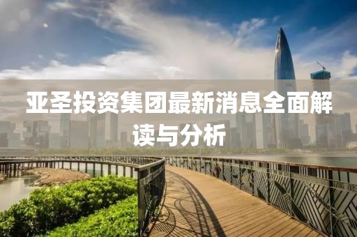 亞圣投資集團(tuán)最新消息全面解讀與分析