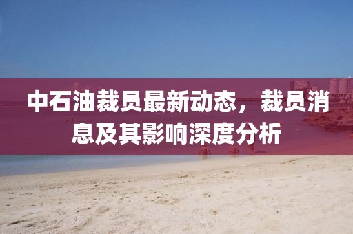 中石油裁員最新動(dòng)態(tài)，裁員消息及其影響深度分析