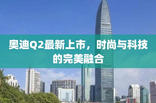 奧迪Q2最新上市，時尚與科技的完美融合