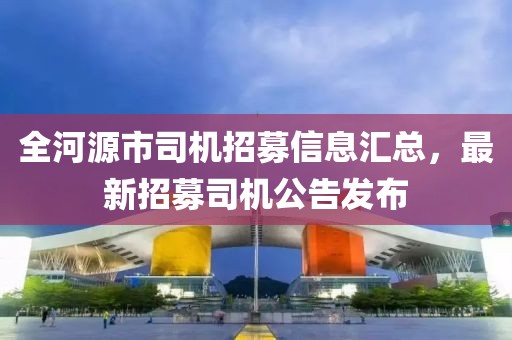 全河源市司機(jī)招募信息匯總，最新招募司機(jī)公告發(fā)布